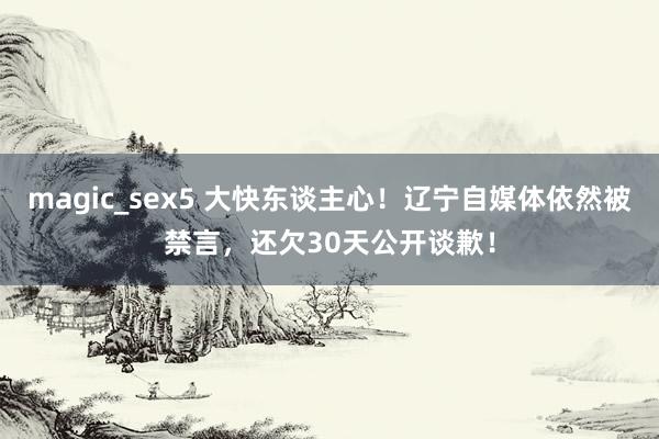 magic_sex5 大快东谈主心！辽宁自媒体依然被禁言，还欠30天公开谈歉！