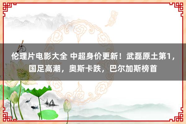 伦理片电影大全 中超身价更新！武磊原土第1，国足高潮，奥斯卡跌，巴尔加斯榜首