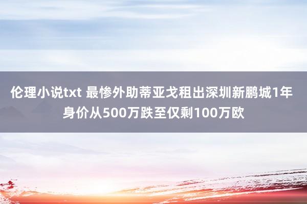 伦理小说txt 最惨外助蒂亚戈租出深圳新鹏城1年 身价从500万跌至仅剩100万欧