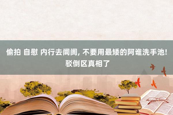 偷拍 自慰 内行去阛阓， 不要用最矮的阿谁洗手池! 驳倒区真相了