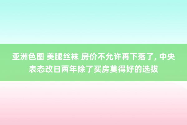 亚洲色图 美腿丝袜 房价不允许再下落了， 中央表态改日两年除了买房莫得好的选拔