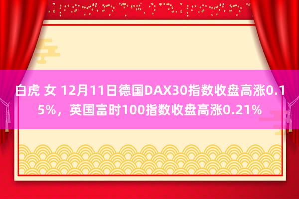 白虎 女 12月11日德国DAX30指数收盘高涨0.15%，英国富时100指数收盘高涨0.21%