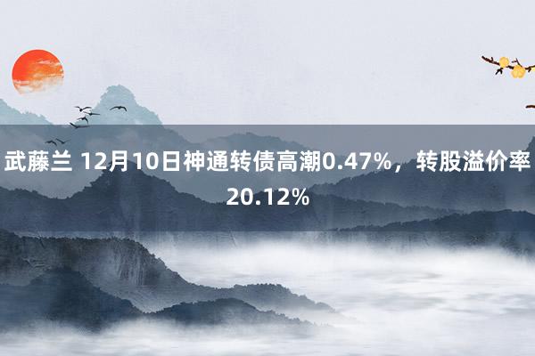 武藤兰 12月10日神通转债高潮0.47%，转股溢价率20.12%