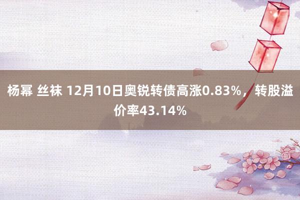 杨幂 丝袜 12月10日奥锐转债高涨0.83%，转股溢价率43.14%