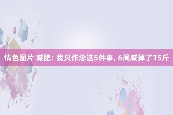 情色图片 减肥: 我只作念这5件事， 6周减掉了15斤