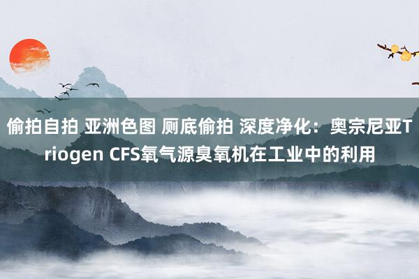 偷拍自拍 亚洲色图 厕底偷拍 深度净化：奥宗尼亚Triogen CFS氧气源臭氧机在工业中的利用