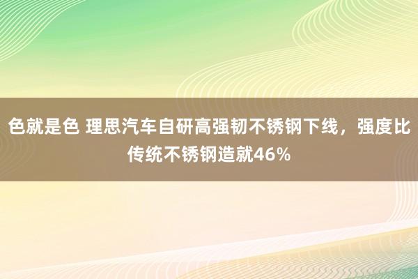 色就是色 理思汽车自研高强韧不锈钢下线，强度比传统不锈钢造就46%