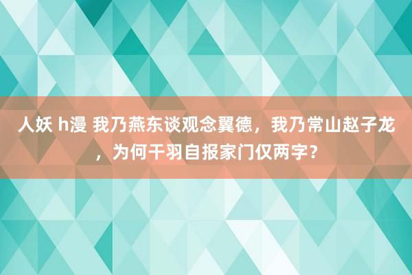 人妖 h漫 我乃燕东谈观念翼德，我乃常山赵子龙，为何干羽自报家门仅两字？