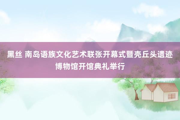 黑丝 南岛语族文化艺术联张开幕式暨壳丘头遗迹博物馆开馆典礼举行