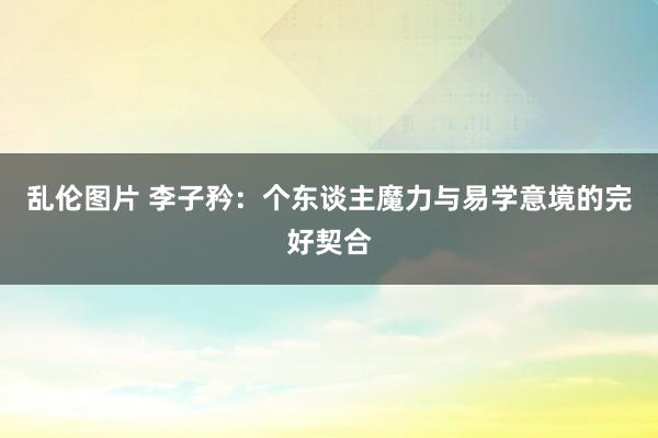 乱伦图片 李子矜：个东谈主魔力与易学意境的完好契合