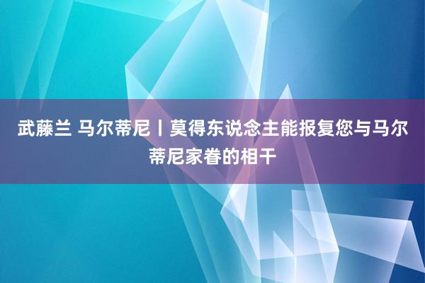 武藤兰 马尔蒂尼丨莫得东说念主能报复您与马尔蒂尼家眷的相干