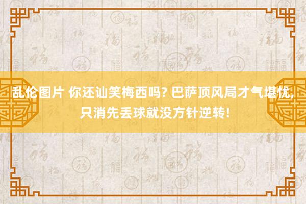 乱伦图片 你还讪笑梅西吗? 巴萨顶风局才气堪忧， 只消先丢球就没方针逆转!