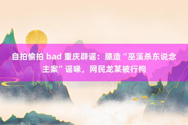 自拍偷拍 bad 重庆辟谣：臆造“巫溪杀东说念主案”谣喙，网民龙某被行拘