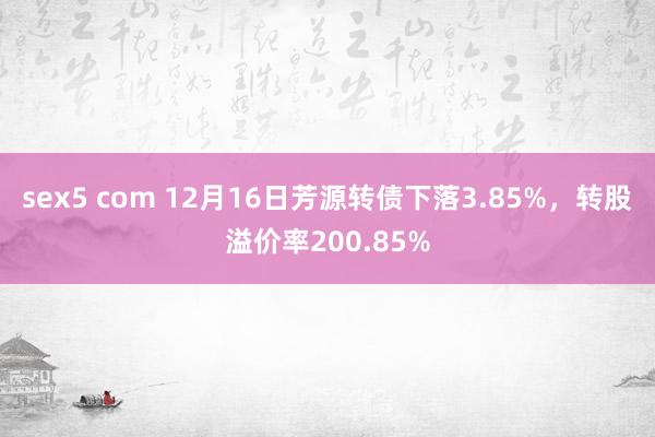 sex5 com 12月16日芳源转债下落3.85%，转股溢价率200.85%