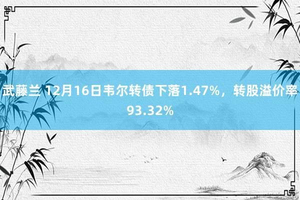 武藤兰 12月16日韦尔转债下落1.47%，转股溢价率93.32%