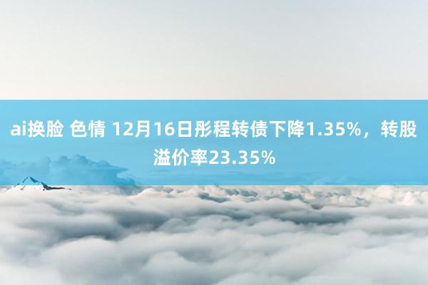 ai换脸 色情 12月16日彤程转债下降1.35%，转股溢价率23.35%