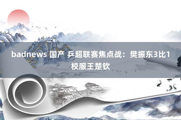 badnews 国产 乒超联赛焦点战：樊振东3比1校服王楚钦