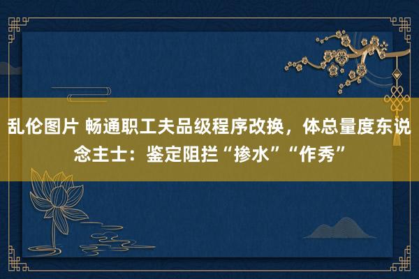 乱伦图片 畅通职工夫品级程序改换，体总量度东说念主士：鉴定阻拦“掺水”“作秀”