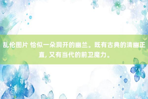 乱伦图片 恰似一朵洞开的幽兰。既有古典的清幽正直， 又有当代的前卫魔力。