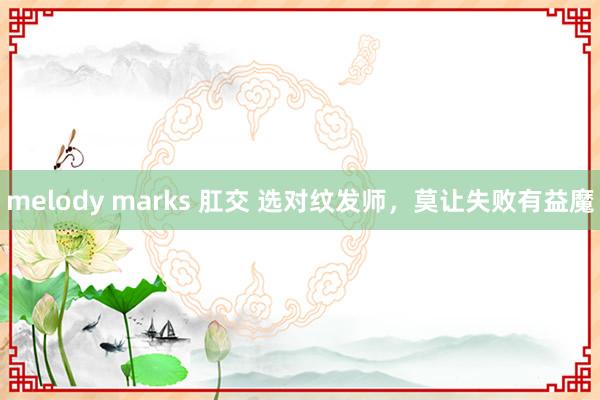 melody marks 肛交 选对纹发师，莫让失败有益魔