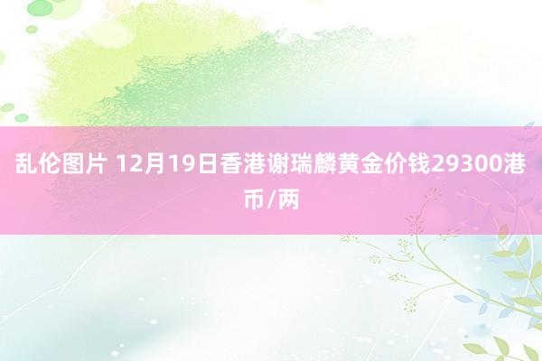 乱伦图片 12月19日香港谢瑞麟黄金价钱29300港币/两