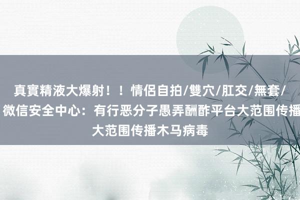 真實精液大爆射！！情侶自拍/雙穴/肛交/無套/大量噴精 微信安全中心：有行恶分子愚弄酬酢平台大范围传播木马病毒