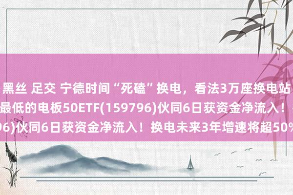 黑丝 足交 宁德时间“死磕”换电，看法3万座换电站！同类限度最大、费率最低的电板50ETF(159796)伙同6日获资金净流入！换电未来3年增速将超50%