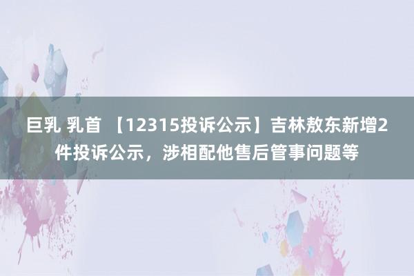 巨乳 乳首 【12315投诉公示】吉林敖东新增2件投诉公示，涉相配他售后管事问题等