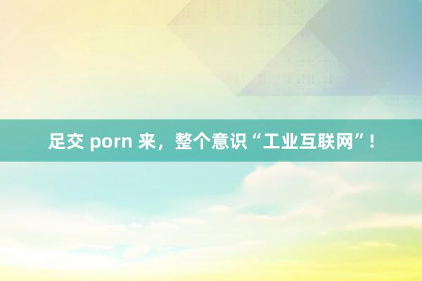 足交 porn 来，整个意识“工业互联网”!