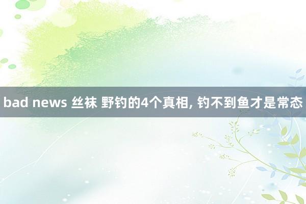 bad news 丝袜 野钓的4个真相， 钓不到鱼才是常态