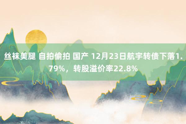 丝袜美腿 自拍偷拍 国产 12月23日航宇转债下落1.79%，转股溢价率22.8%