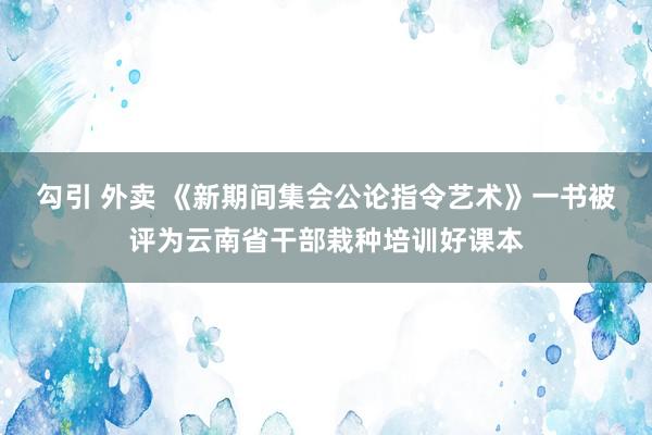 勾引 外卖 《新期间集会公论指令艺术》一书被评为云南省干部栽种培训好课本