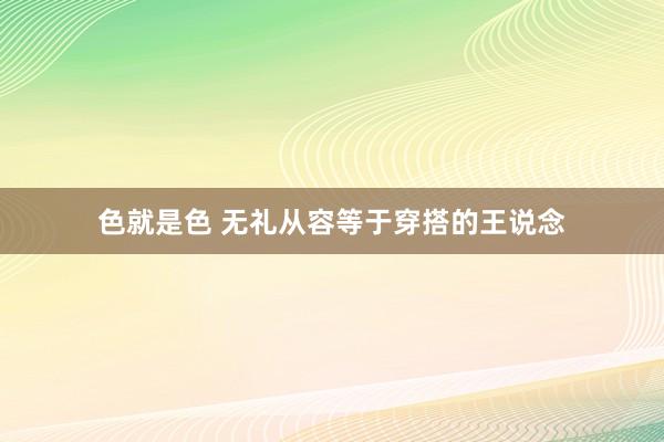 色就是色 无礼从容等于穿搭的王说念