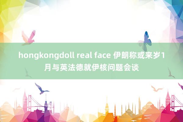 hongkongdoll real face 伊朗称或来岁1月与英法德就伊核问题会谈