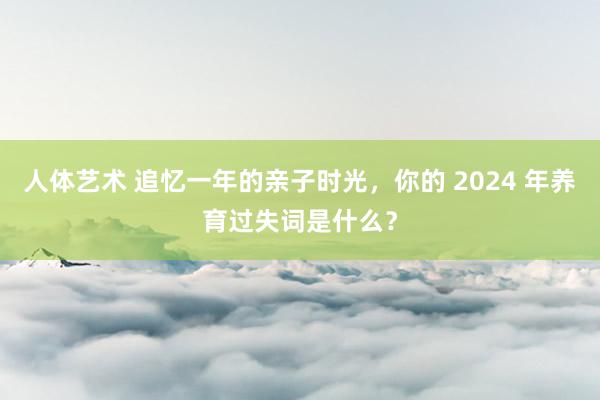 人体艺术 追忆一年的亲子时光，你的 2024 年养育过失词是什么？