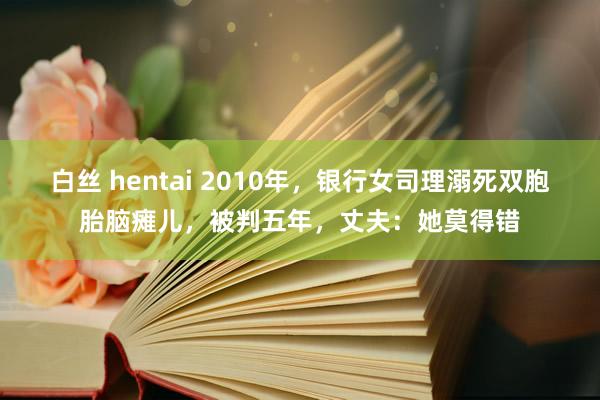 白丝 hentai 2010年，银行女司理溺死双胞胎脑瘫儿，被判五年，丈夫：她莫得错