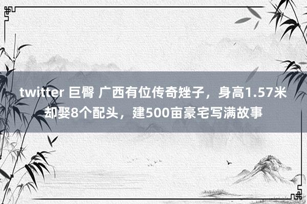 twitter 巨臀 广西有位传奇矬子，身高1.57米却娶8个配头，建500亩豪宅写满故事