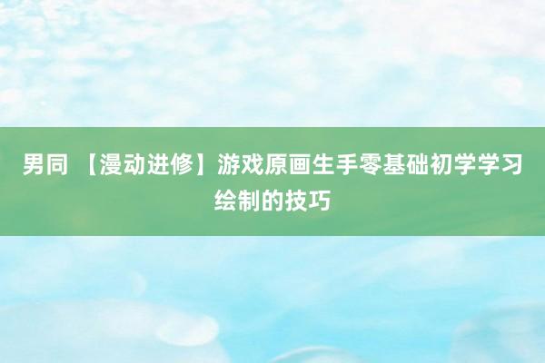 男同 【漫动进修】游戏原画生手零基础初学学习绘制的技巧