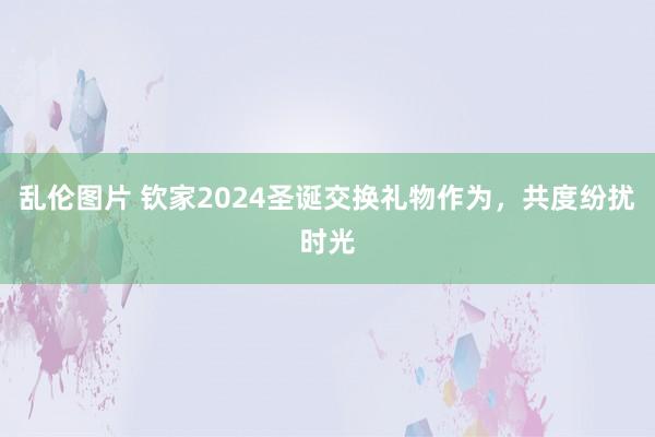 乱伦图片 钦家2024圣诞交换礼物作为，共度纷扰时光