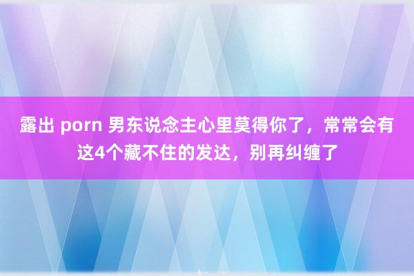 露出 porn 男东说念主心里莫得你了，常常会有这4个藏不住的发达，别再纠缠了