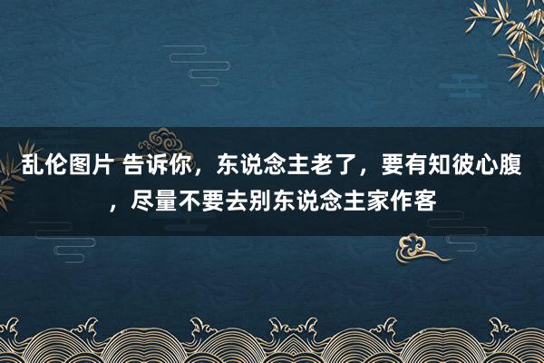 乱伦图片 告诉你，东说念主老了，要有知彼心腹，尽量不要去别东说念主家作客