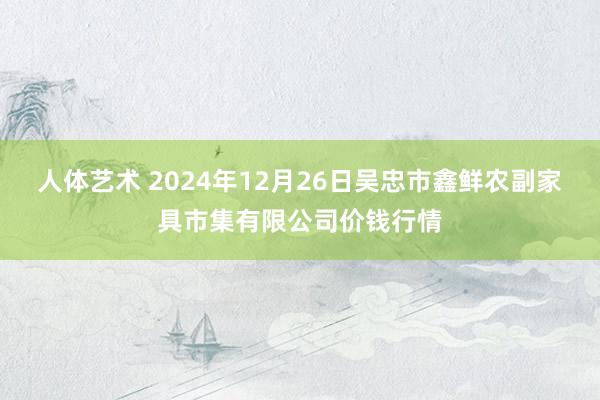 人体艺术 2024年12月26日吴忠市鑫鲜农副家具市集有限公司价钱行情