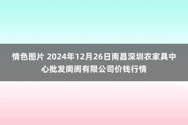 情色图片 2024年12月26日南昌深圳农家具中心批发阛阓有限公司价钱行情