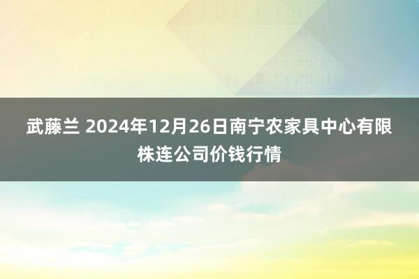 武藤兰 2024年12月26日南宁农家具中心有限株连公司价钱行情