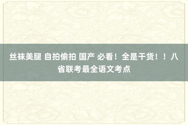 丝袜美腿 自拍偷拍 国产 必看！全是干货！！八省联考最全语文考点