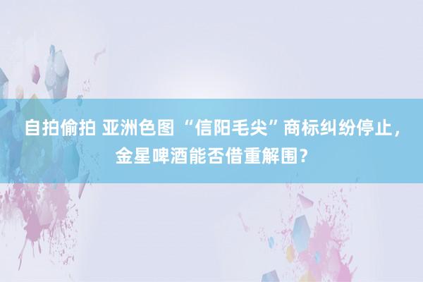 自拍偷拍 亚洲色图 “信阳毛尖”商标纠纷停止，金星啤酒能否借重解围？