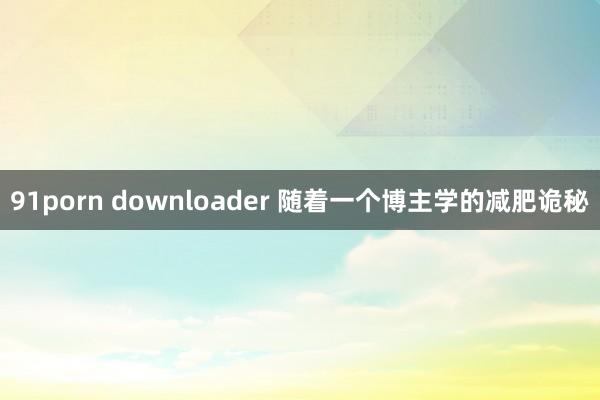 91porn downloader 随着一个博主学的减肥诡秘