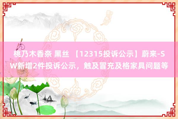 桃乃木香奈 黑丝 【12315投诉公示】蔚来-SW新增2件投诉公示，触及冒充及格家具问题等