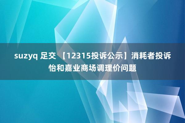 suzyq 足交 【12315投诉公示】消耗者投诉怡和嘉业商场调理价问题