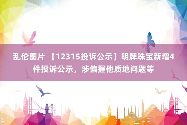 乱伦图片 【12315投诉公示】明牌珠宝新增4件投诉公示，涉偏握他质地问题等